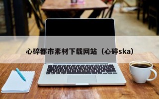 广东心碎都市素材下载网站（心碎ska）